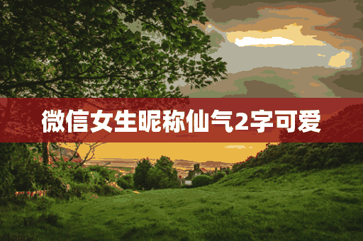 微信女生昵称仙气2字可爱(微信女生昵称仙气2字可爱网名)